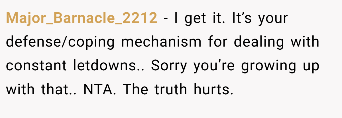 Major_Barnacle_2212 − I get it. It’s your defense/coping mechanism for dealing with constant letdowns.. Sorry you’re growing up with that.. NTA. The truth hurts.
