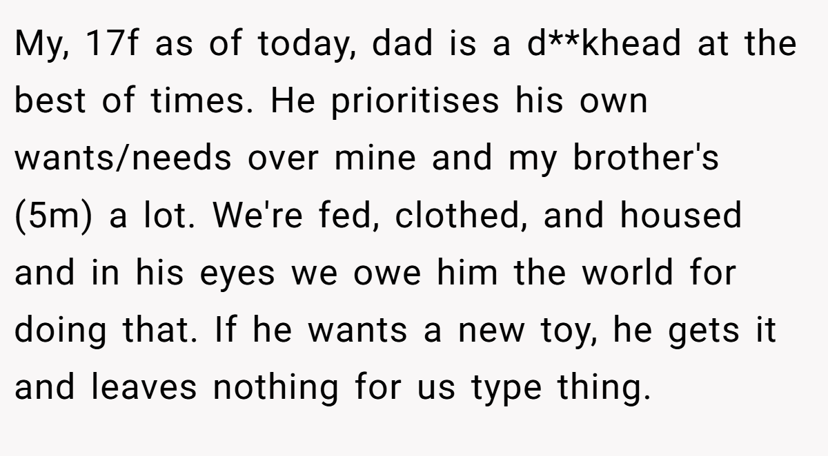 My, 17f as of today, dad is a d**khead at the best of times. He prioritises his own wants/needs over mine and my brother's (5m) a lot. We're fed, clothed, and housed and in his eyes we owe him the world for doing that. If he wants a new toy, he gets it and leaves nothing for us type thing.