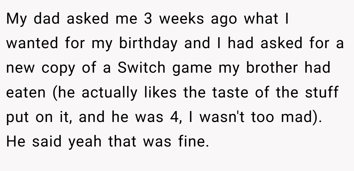 My dad asked me 3 weeks ago what I wanted for my birthday and I had asked for a new copy of a Switch game my brother had eaten (he actually likes the taste of the stuff put on it, and he was 4, I wasn't too mad). He said yeah that was fine.