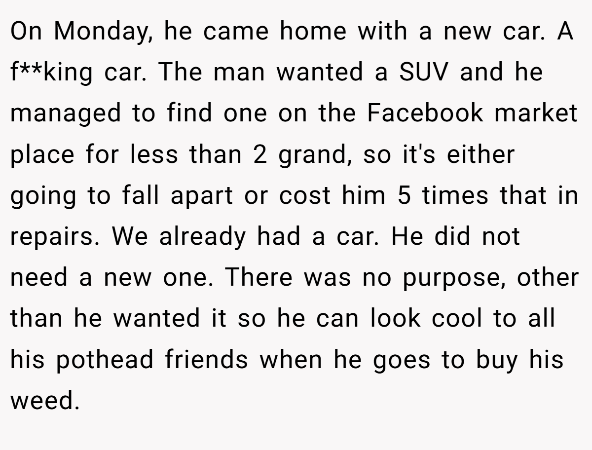 On Monday, he came home with a new car. A f**king car. The man wanted a SUV and he managed to find one on the Facebook market place for less than 2 grand, so it's either going to fall apart or cost him 5 times that in repairs. We already had a car. He did not need a new one. There was no purpose, other than he wanted it so he can look cool to all his pothead friends when he goes to buy his weed.