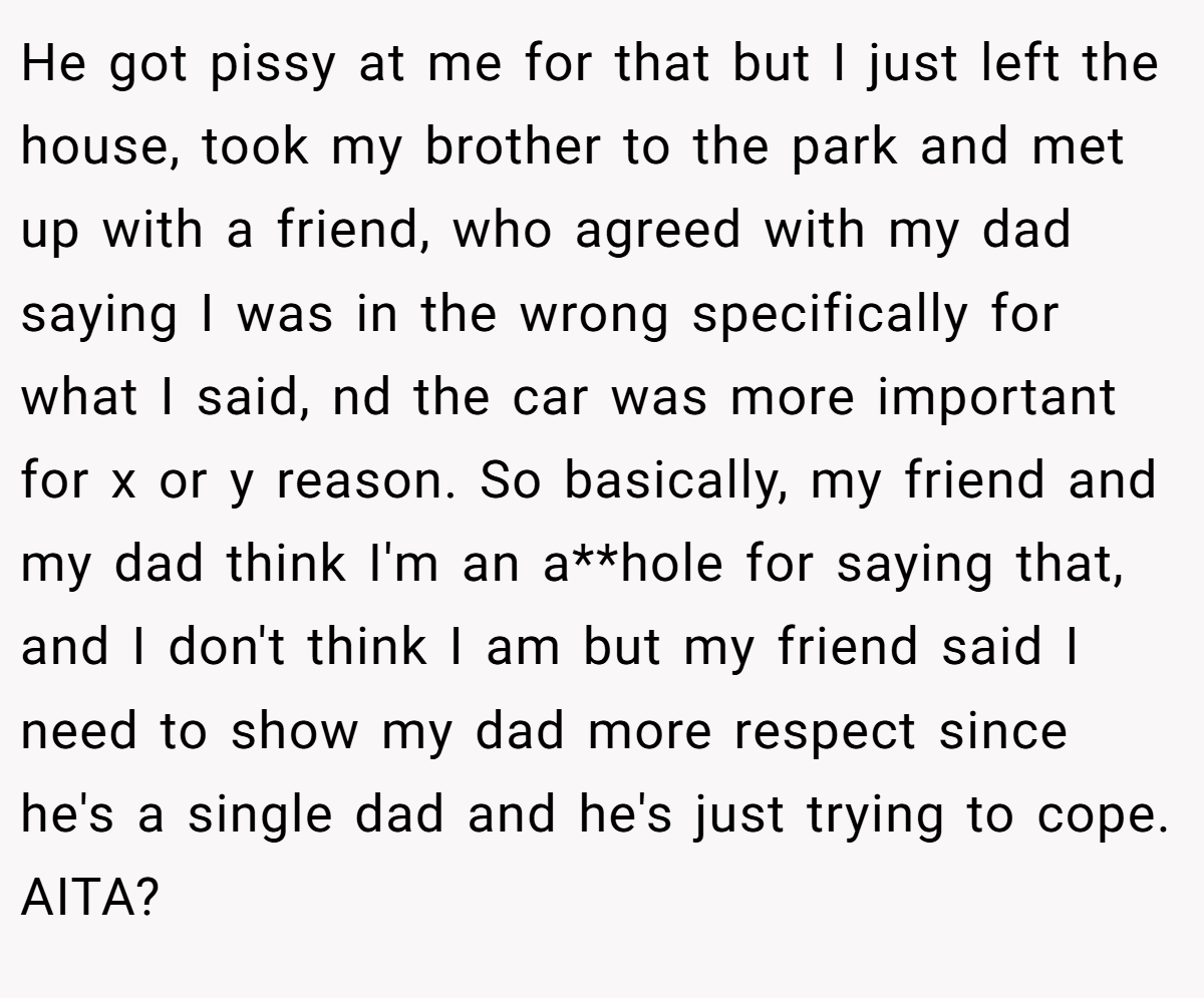 He got pissy at me for that but I just left the house, took my brother to the park and met up with a friend, who agreed with my dad saying I was in the wrong specifically for what I said, nd the car was more important for x or y reason. So basically, my friend and my dad think I'm an a**hole for saying that, and I don't think I am but my friend said I need to show my dad more respect since he's a single dad and he's just trying to cope. AITA?