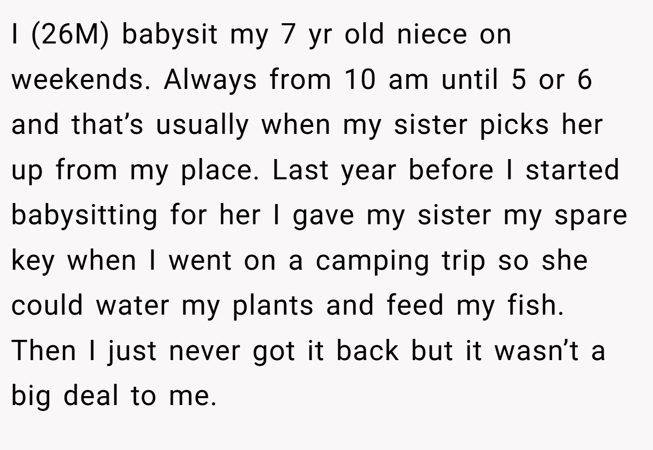 I (26M) babysit my 7 yr old niece on weekends. Always from 10 am until 5 or 6 and that’s usually when my sister picks her up from my place. Last year before I started babysitting for her I gave my sister my spare key when I went on a camping trip so she could water my plants and feed my fish. Then I just never got it back but it wasn’t a big deal to me.