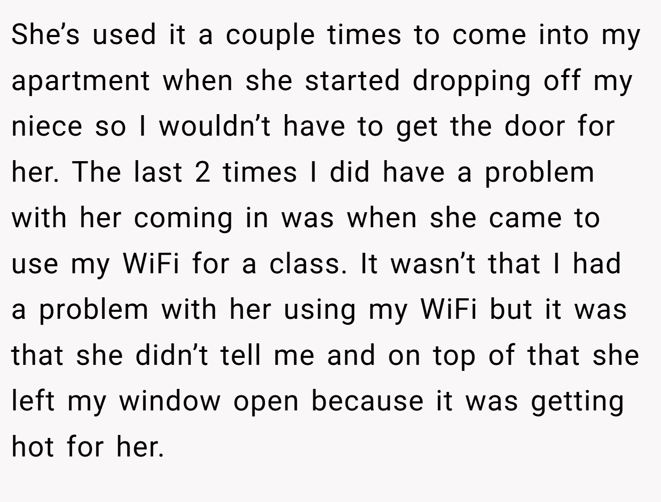 She’s used it a couple times to come into my apartment when she started dropping off my niece so I wouldn’t have to get the door for her. The last 2 times I did have a problem with her coming in was when she came to use my WiFi for a class. It wasn’t that I had a problem with her using my WiFi but it was that she didn’t tell me and on top of that she left my window open because it was getting hot for her.