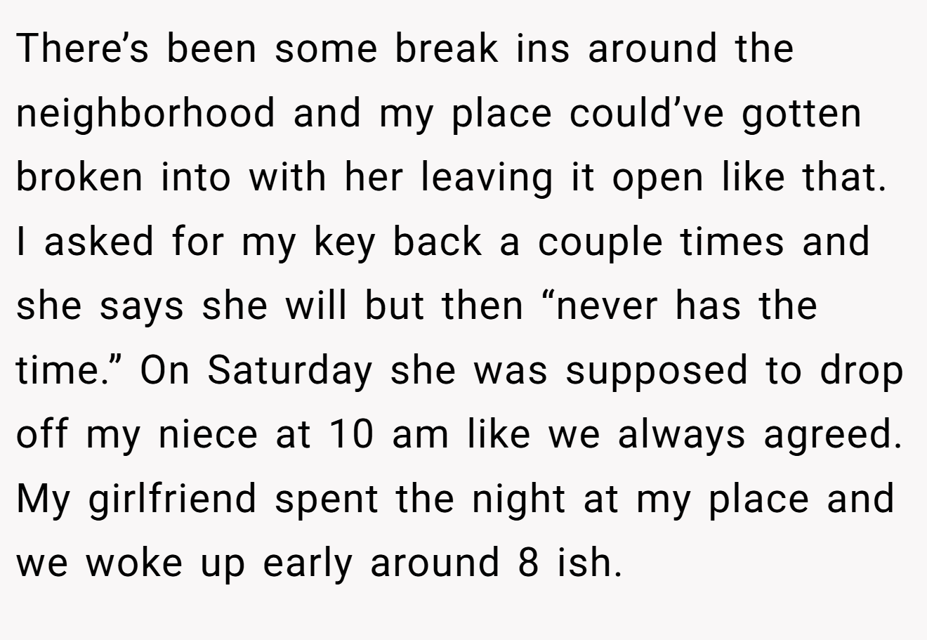 There’s been some break ins around the neighborhood and my place could’ve gotten broken into with her leaving it open like that. I asked for my key back a couple times and she says she will but then “never has the time.” On Saturday she was supposed to drop off my niece at 10 am like we always agreed. My girlfriend spent the night at my place and we woke up early around 8 ish.