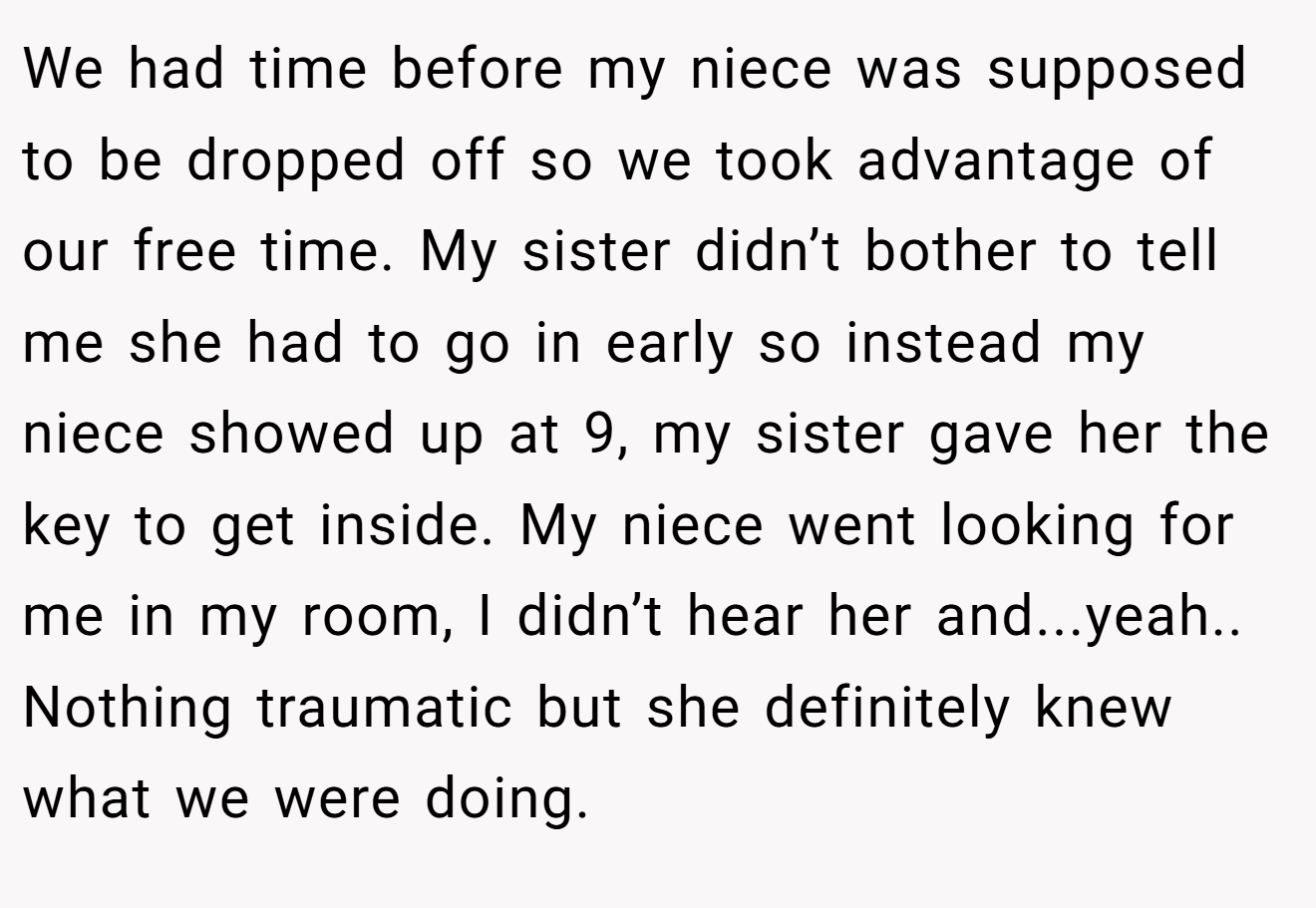 We had time before my niece was supposed to be dropped off so we took advantage of our free time. My sister didn’t bother to tell me she had to go in early so instead my niece showed up at 9, my sister gave her the key to get inside. My niece went looking for me in my room, I didn’t hear her and...yeah.. Nothing traumatic but she definitely knew what we were doing.