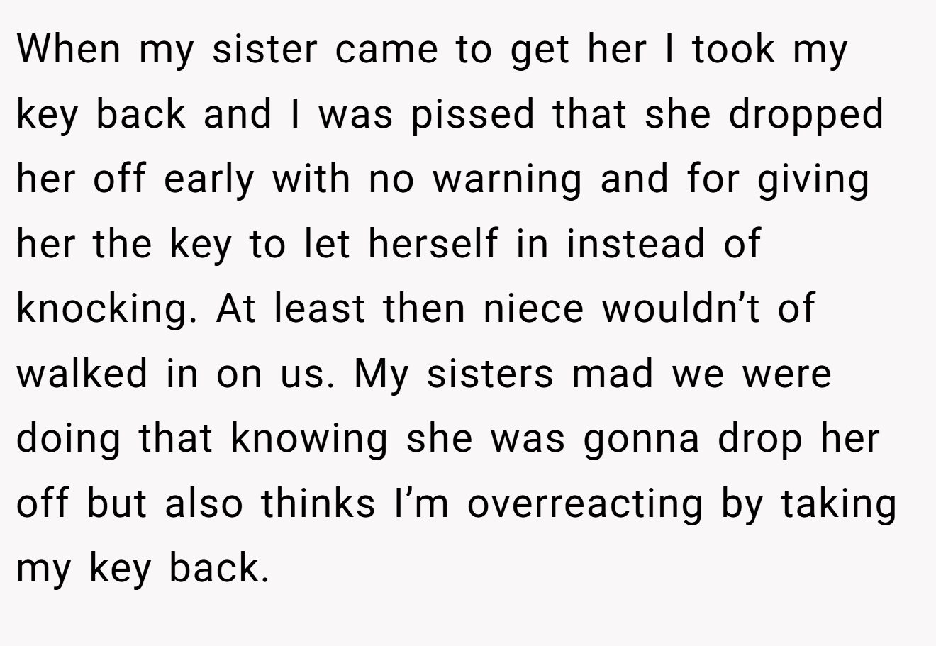 When my sister came to get her I took my key back and I was pissed that she dropped her off early with no warning and for giving her the key to let herself in instead of knocking. At least then niece wouldn’t of walked in on us. My sisters mad we were doing that knowing she was gonna drop her off but also thinks I’m overreacting by taking my key back.