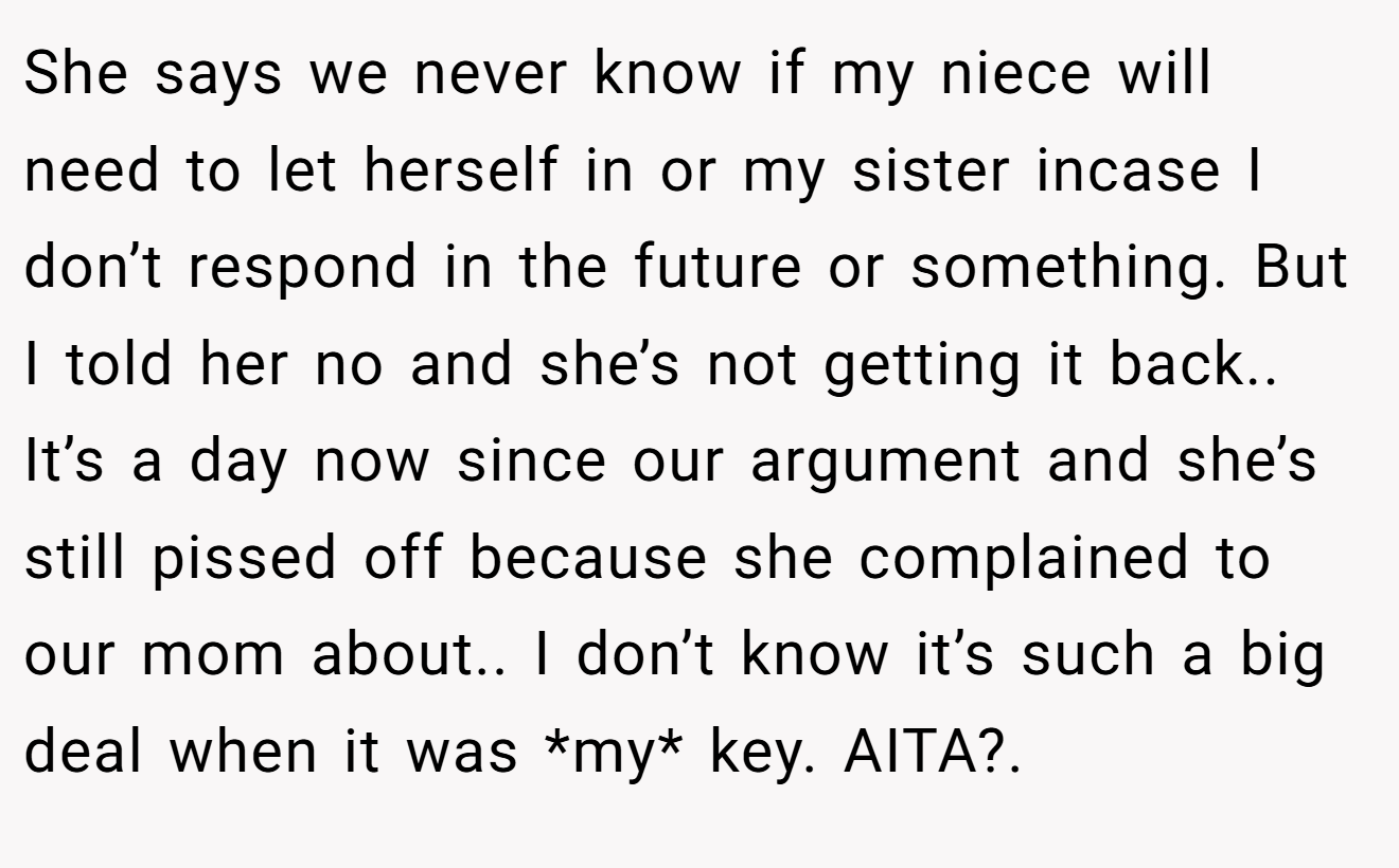 She says we never know if my niece will need to let herself in or my sister incase I don’t respond in the future or something. But I told her no and she’s not getting it back.. It’s a day now since our argument and she’s still pissed off because she complained to our mom about.. I don’t know it’s such a big deal when it was *my* key. AITA?.