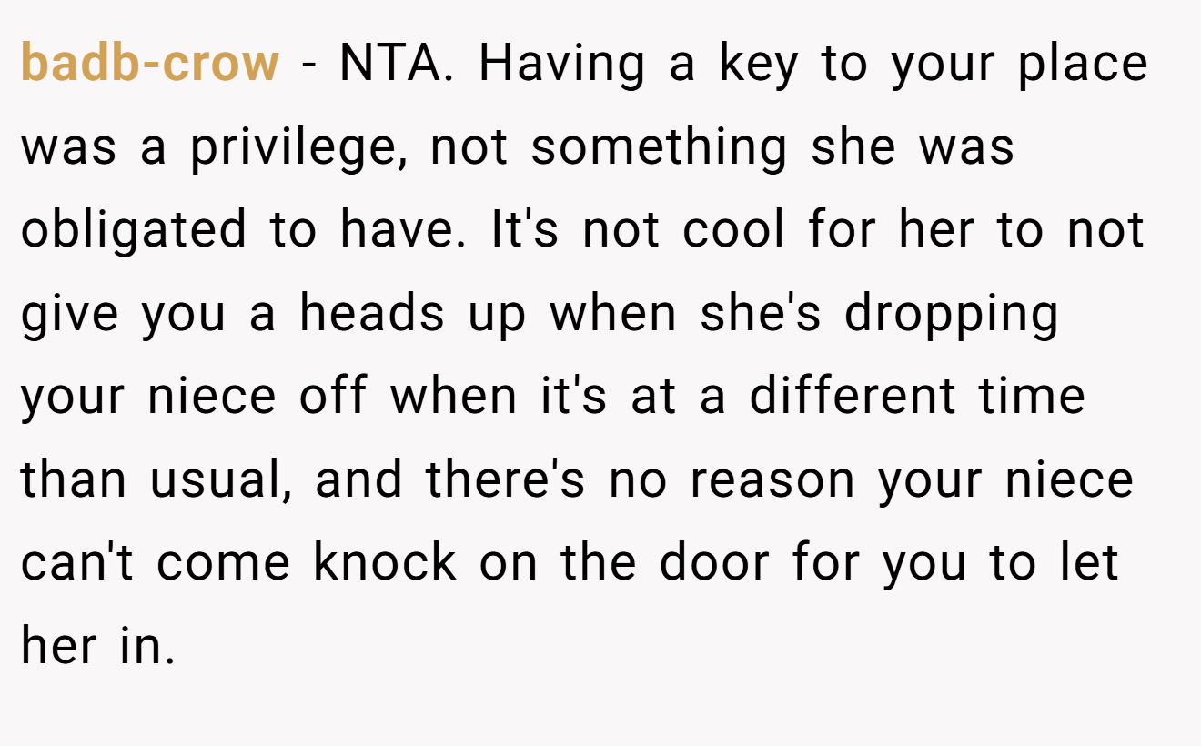 badb-crow - NTA. Having a key to your place was a privilege, not something she was obligated to have. It's not cool for her to not give you a heads up when she's dropping your niece off when it's at a different time than usual, and there's no reason your niece can't come knock on the door for you to let her in.