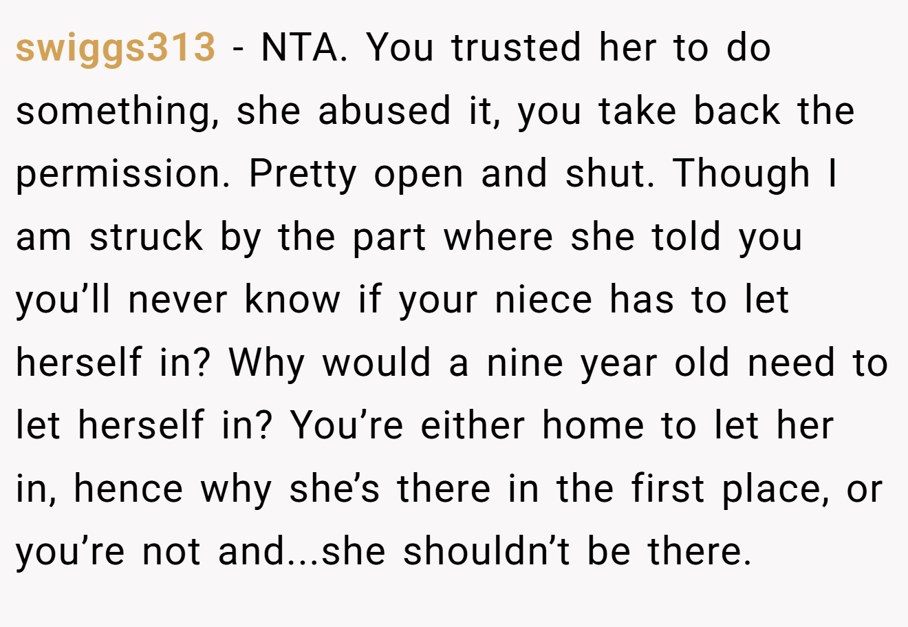 swiggs313 - NTA. You trusted her to do something, she abused it, you take back the permission. Pretty open and shut. Though I am struck by the part where she told you you’ll never know if your niece has to let herself in? Why would a nine year old need to let herself in? You’re either home to let her in, hence why she’s there in the first place, or you’re not and...she shouldn’t be there.