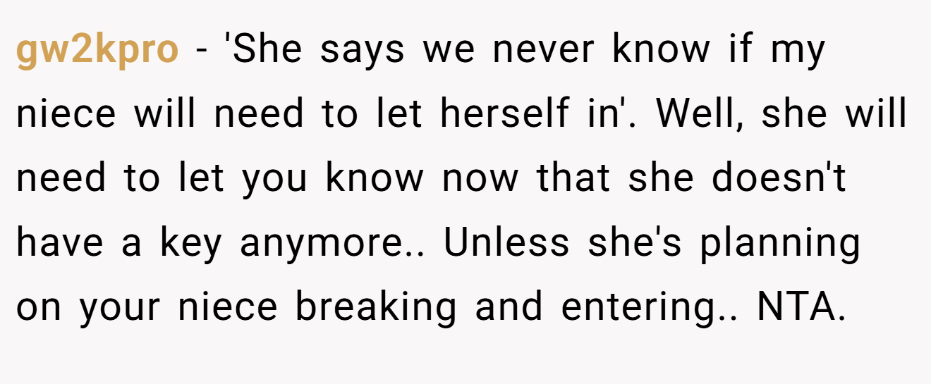 gw2kpro - 'She says we never know if my niece will need to let herself in'. Well, she will need to let you know now that she doesn't have a key anymore.. Unless she's planning on your niece breaking and entering.. NTA.