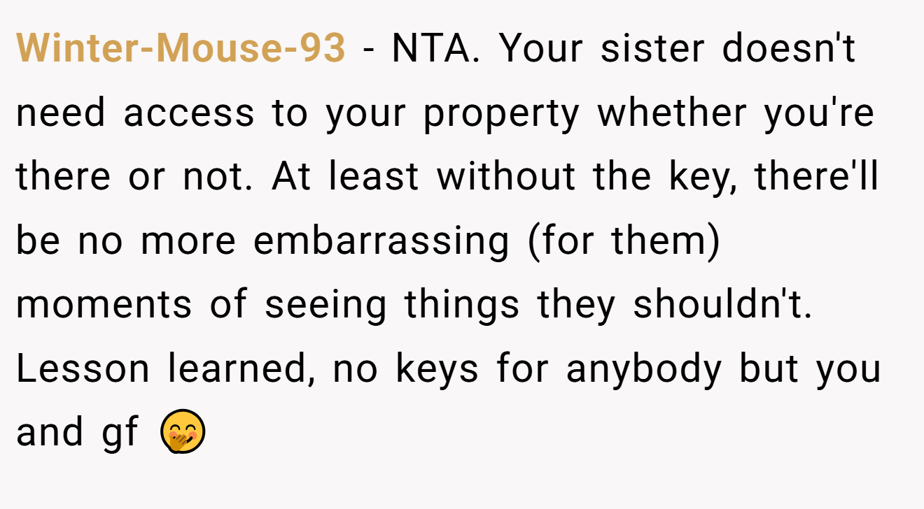 Winter-Mouse-93 - NTA. Your sister doesn't need access to your property whether you're there or not. At least without the key, there'll be no more embarrassing (for them) moments of seeing things they shouldn't. Lesson learned, no keys for anybody but you and gf 🤭