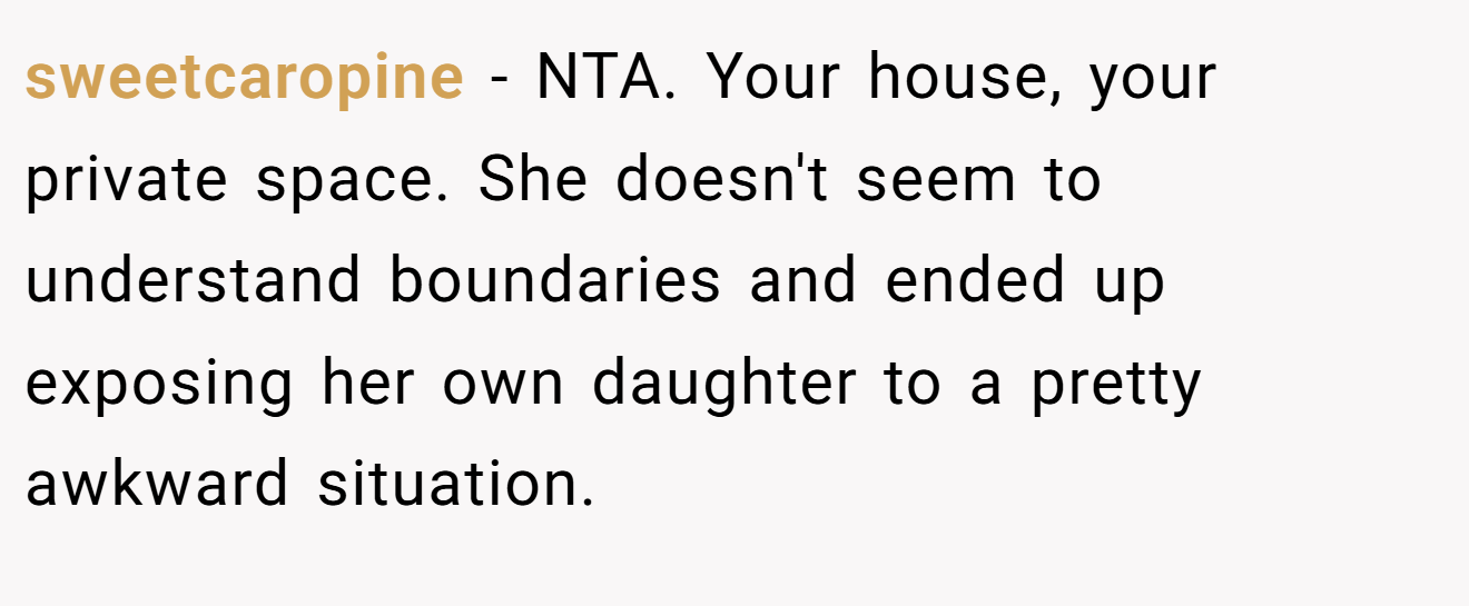 sweetcaropine - NTA. Your house, your private space. She doesn't seem to understand boundaries and ended up exposing her own daughter to a pretty awkward situation.
