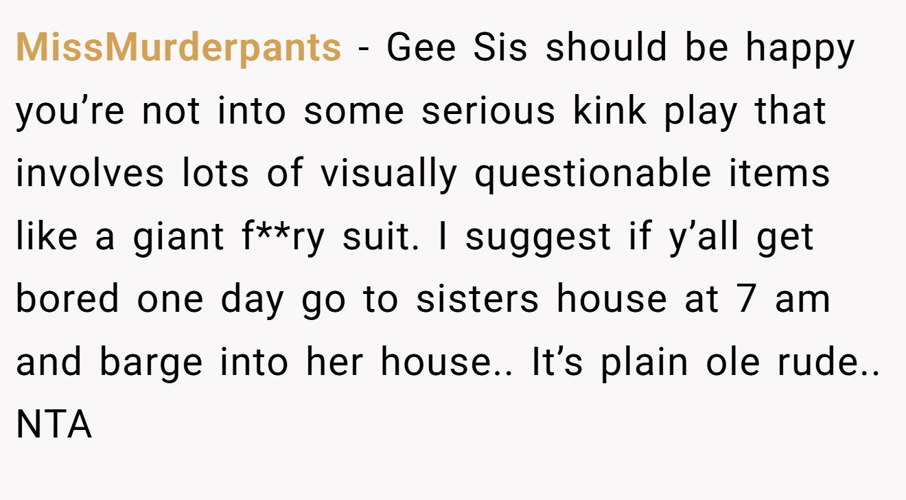 MissMurderpants - Gee Sis should be happy you’re not into some serious kink play that involves lots of visually questionable items like a giant f**ry suit. I suggest if y’all get bored one day go to sisters house at 7 am and barge into her house.. It’s plain ole rude.. NTA