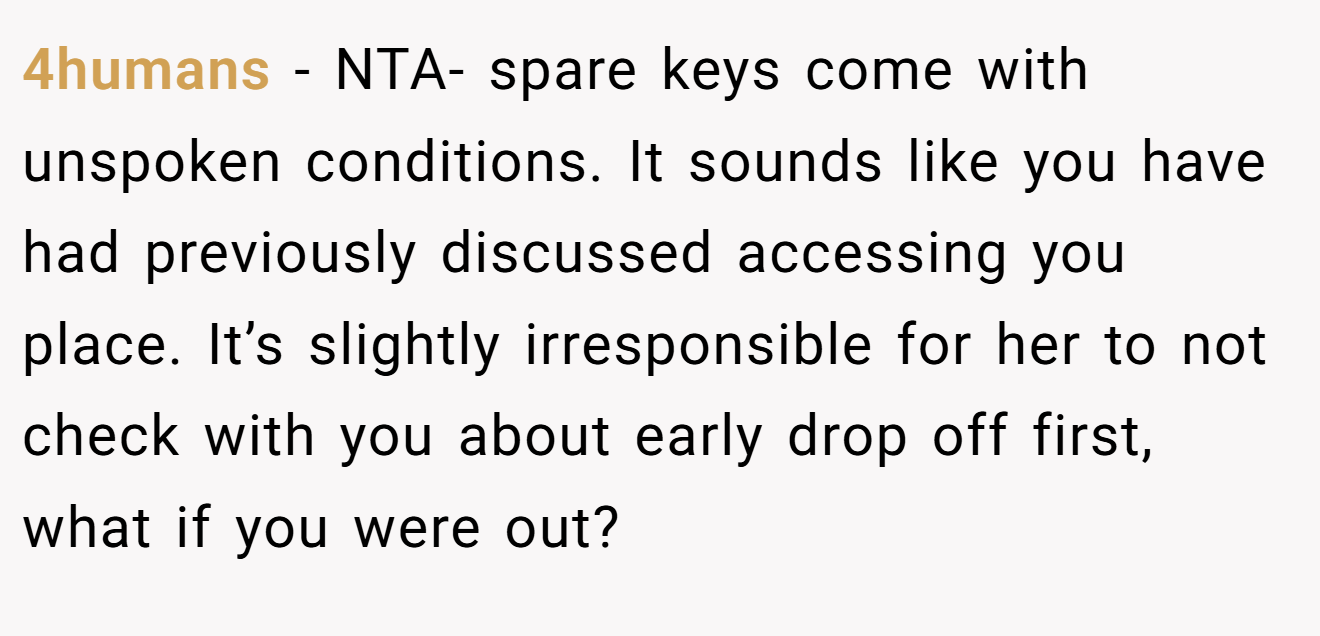 4humans - NTA- spare keys come with unspoken conditions. It sounds like you have had previously discussed accessing you place. It’s slightly irresponsible for her to not check with you about early drop off first, what if you were out?