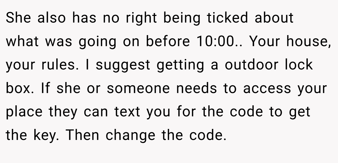 She also has no right being ticked about what was going on before 10:00.. Your house, your rules. I suggest getting a outdoor lock box. If she or someone needs to access your place they can text you for the code to get the key. Then change the code.