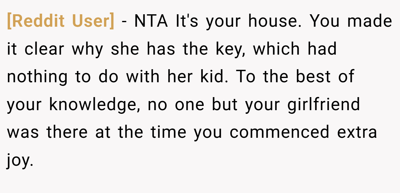 [Reddit User] - NTA It's your house. You made it clear why she has the key, which had nothing to do with her kid. To the best of your knowledge, no one but your girlfriend was there at the time you commenced extra joy.