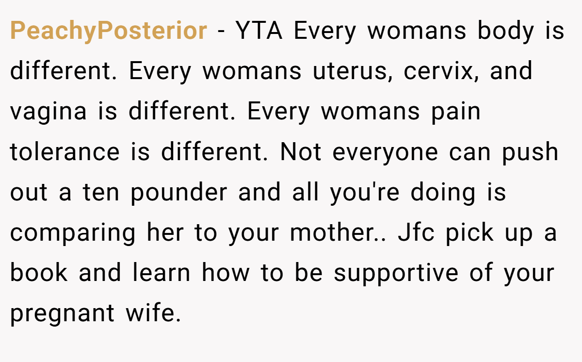 PeachyPosterior − YTA Every womans body is different. Every womans uterus, cervix, and vagina is different. Every womans pain tolerance is different. Not everyone can push out a ten pounder and all you're doing is comparing her to your mother.. Jfc pick up a book and learn how to be supportive of your pregnant wife.