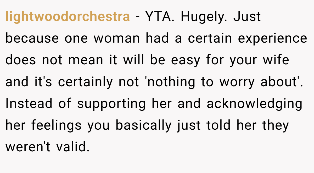 lightwoodorchestra − YTA. Hugely. Just because one woman had a certain experience does not mean it will be easy for your wife and it's certainly not 'nothing to worry about'. Instead of supporting her and acknowledging her feelings you basically just told her they weren't valid.