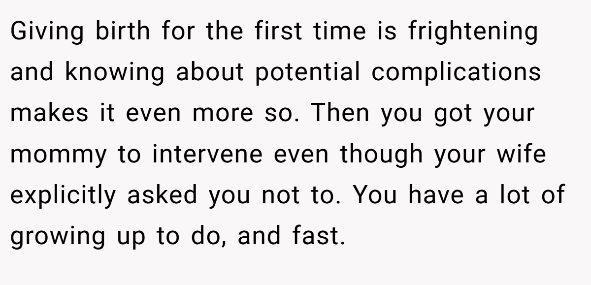 Giving birth for the first time is frightening and knowing about potential complications makes it even more so. Then you got your mommy to intervene even though your wife explicitly asked you not to. You have a lot of growing up to do, and fast.