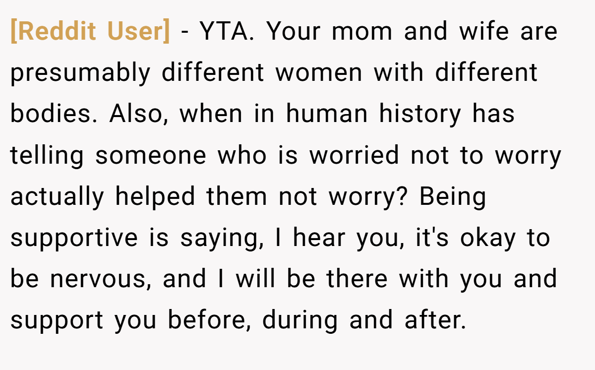 [Reddit User] − YTA. Your mom and wife are presumably different women with different bodies. Also, when in human history has telling someone who is worried not to worry actually helped them not worry? Being supportive is saying, I hear you, it's okay to be nervous, and I will be there with you and support you before, during and after.