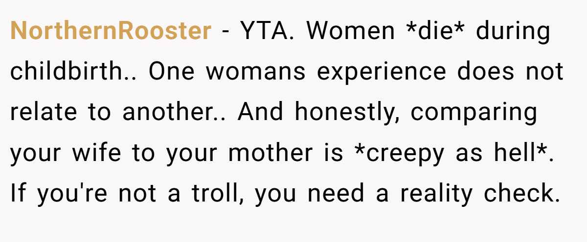 NorthernRooster − YTA. Women *die* during childbirth.. One womans experience does not relate to another.. And honestly, comparing your wife to your mother is *creepy as hell*. If you're not a troll, you need a reality check.