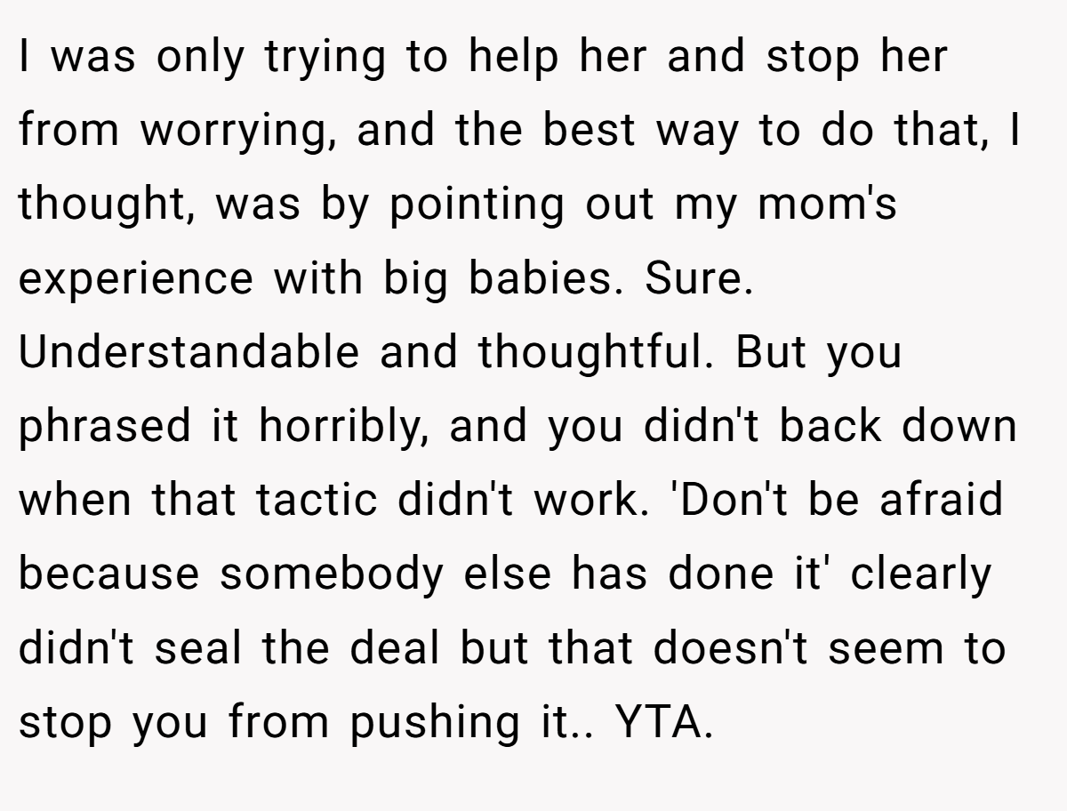 I was only trying to help her and stop her from worrying, and the best way to do that, I thought, was by pointing out my mom's experience with big babies. Sure. Understandable and thoughtful. But you phrased it horribly, and you didn't back down when that tactic didn't work. 'Don't be afraid because somebody else has done it' clearly didn't seal the deal but that doesn't seem to stop you from pushing it.. YTA.
