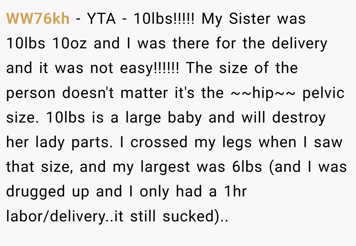 WW76kh − YTA - 10lbs!!!!! My Sister was 10lbs 10oz and I was there for the delivery and it was not easy!!!!!! The size of the person doesn't matter it's the ~~hip~~ pelvic size. 10lbs is a large baby and will destroy her lady parts. I crossed my legs when I saw that size, and my largest was 6lbs (and I was drugged up and I only had a 1hr labor/delivery..it still sucked)..