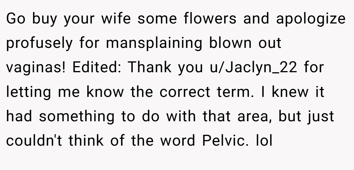 Go buy your wife some flowers and apologize profusely for mansplaining blown out vaginas! Edited: Thank you u/Jaclyn_22 for letting me know the correct term. I knew it had something to do with that area, but just couldn't think of the word Pelvic. lol