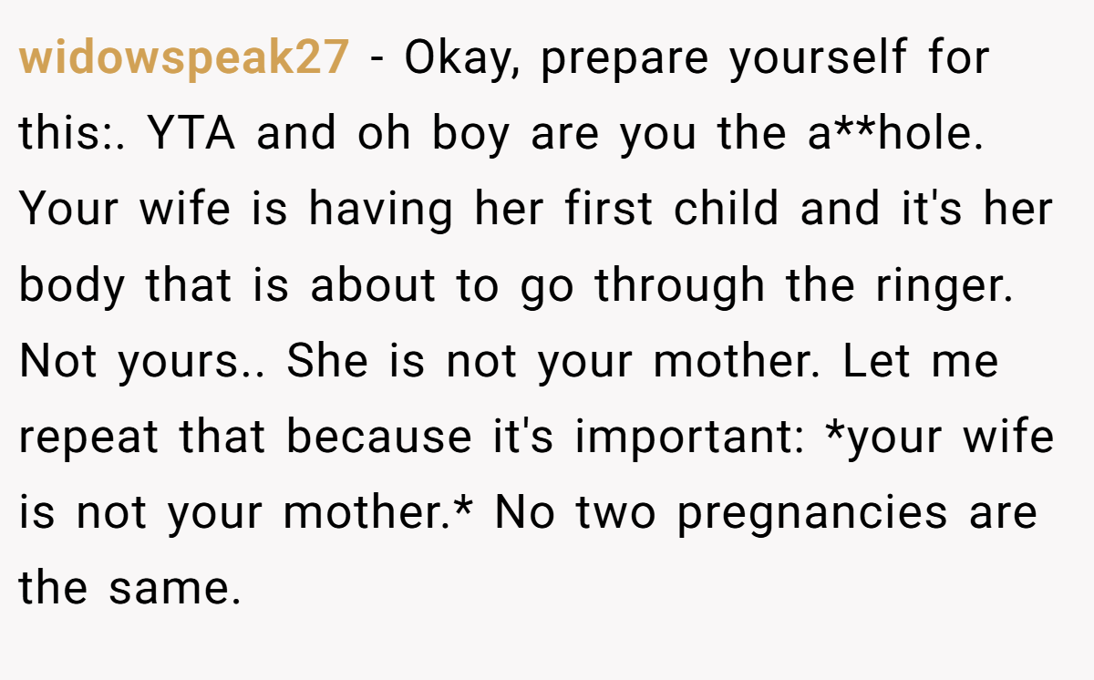 widowspeak27 − Okay, prepare yourself for this:. YTA and oh boy are you the a**hole. Your wife is having her first child and it's her body that is about to go through the ringer. Not yours.. She is not your mother. Let me repeat that because it's important: *your wife is not your mother.* No two pregnancies are the same.