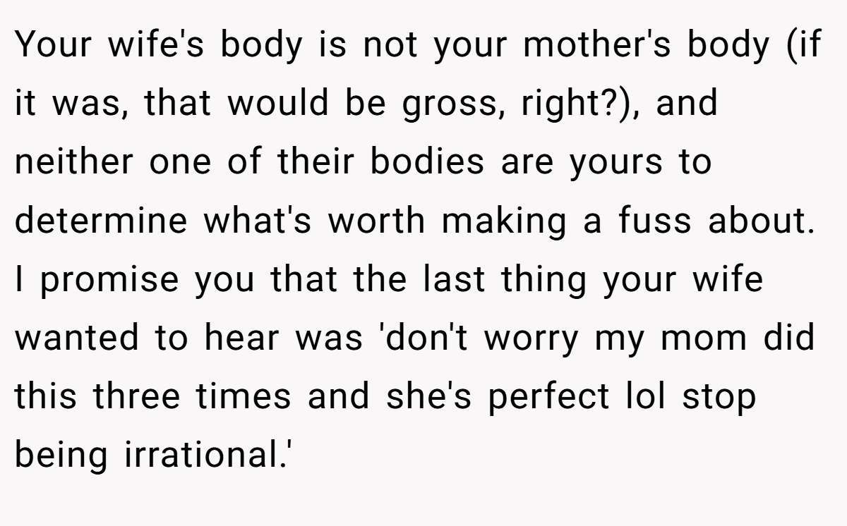 Your wife's body is not your mother's body (if it was, that would be gross, right?), and neither one of their bodies are yours to determine what's worth making a fuss about. I promise you that the last thing your wife wanted to hear was 'don't worry my mom did this three times and she's perfect lol stop being irrational.'