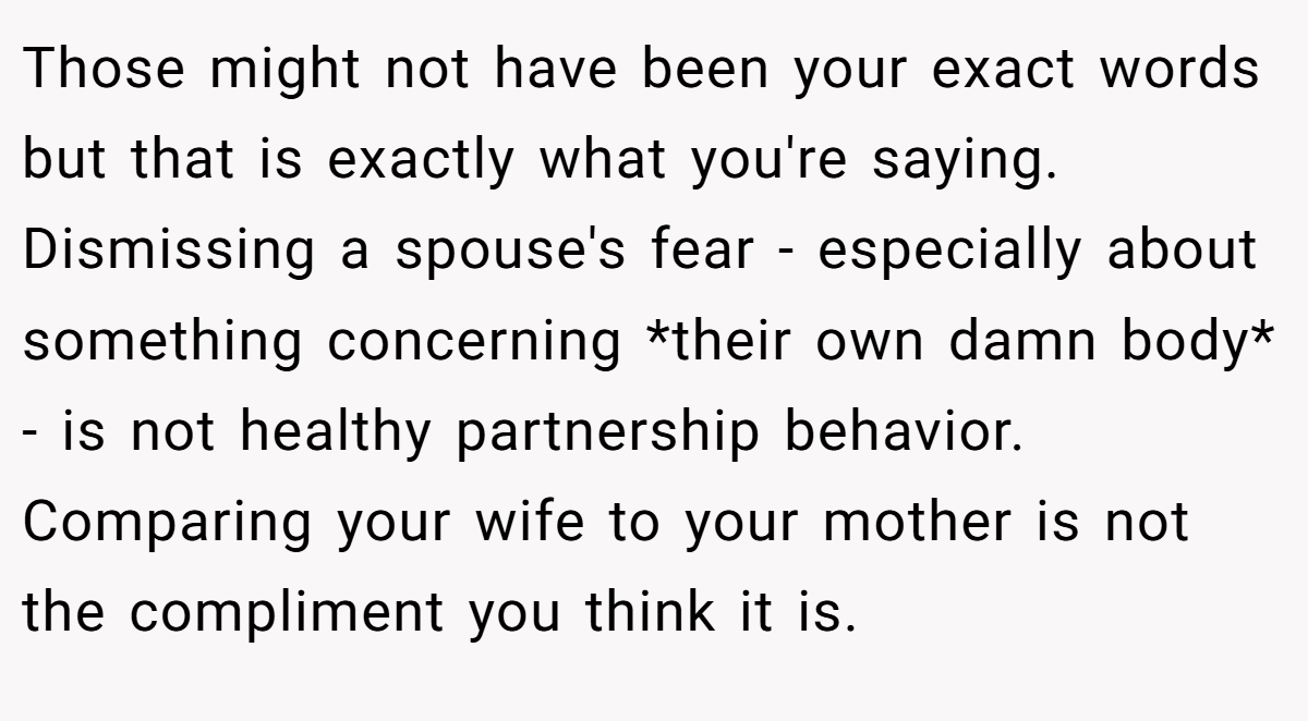 Those might not have been your exact words but that is exactly what you're saying. Dismissing a spouse's fear - especially about something concerning *their own damn body* - is not healthy partnership behavior. Comparing your wife to your mother is not the compliment you think it is.