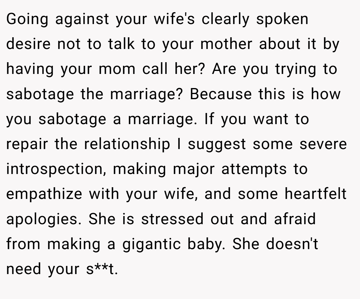 Going against your wife's clearly spoken desire not to talk to your mother about it by having your mom call her? Are you trying to sabotage the marriage? Because this is how you sabotage a marriage. If you want to repair the relationship I suggest some severe introspection, making major attempts to empathize with your wife, and some heartfelt apologies. She is stressed out and afraid from making a gigantic baby. She doesn't need your s**t.