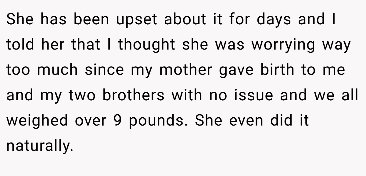 She has been upset about it for days and I told her that I thought she was worrying way too much since my mother gave birth to me and my two brothers with no issue and we all weighed over 9 pounds. She even did it naturally.