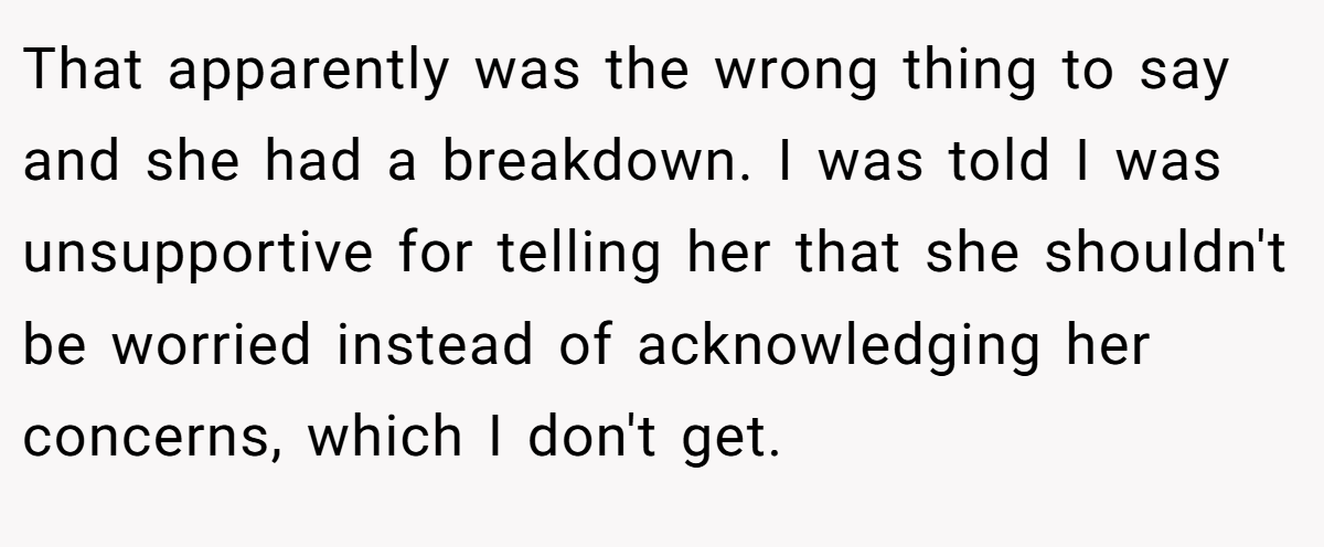 That apparently was the wrong thing to say and she had a breakdown. I was told I was unsupportive for telling her that she shouldn't be worried instead of acknowledging her concerns, which I don't get.