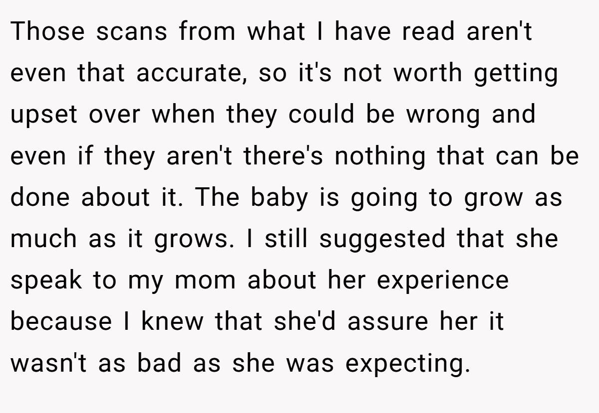 Those scans from what I have read aren't even that accurate, so it's not worth getting upset over when they could be wrong and even if they aren't there's nothing that can be done about it. The baby is going to grow as much as it grows. I still suggested that she speak to my mom about her experience because I knew that she'd assure her it wasn't as bad as she was expecting.
