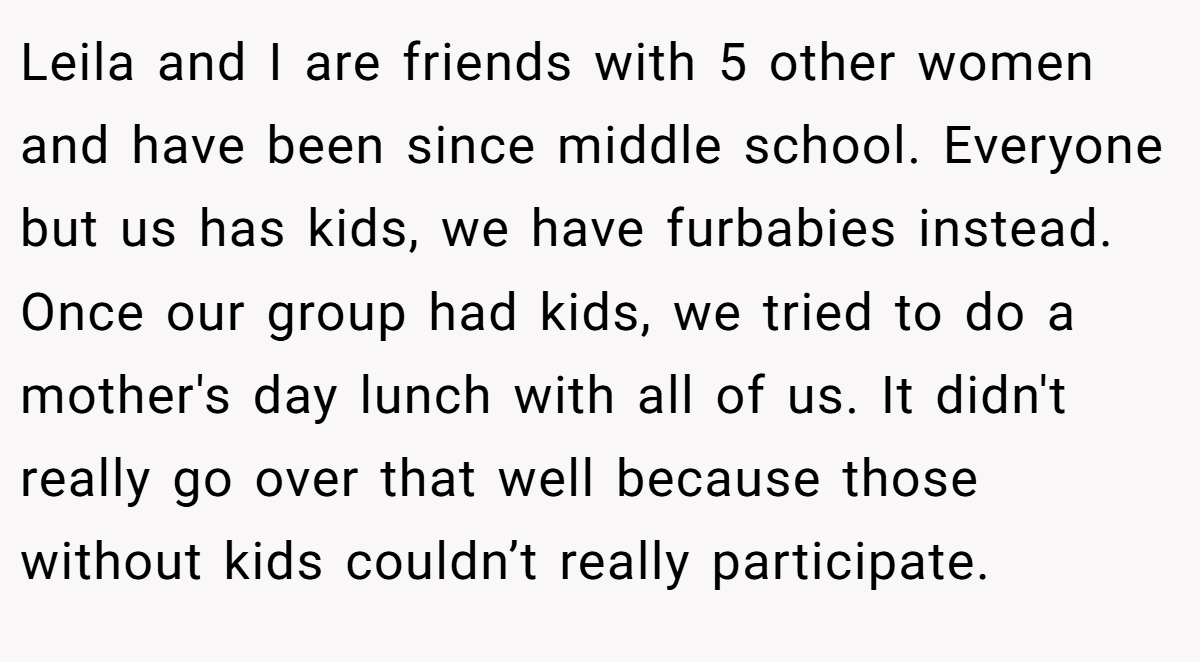Leila and I are friends with 5 other women and have been since middle school. Everyone but us has kids, we have furbabies instead. Once our group had kids, we tried to do a mother's day lunch with all of us. It didn't really go over that well because those without kids couldn’t really participate.