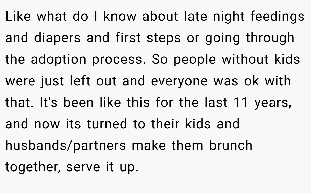 Like what do I know about late night feedings and diapers and first steps or going through the adoption process. So people without kids were just left out and everyone was ok with that. It's been like this for the last 11 years, and now its turned to their kids and husbands/partners make them brunch together, serve it up.