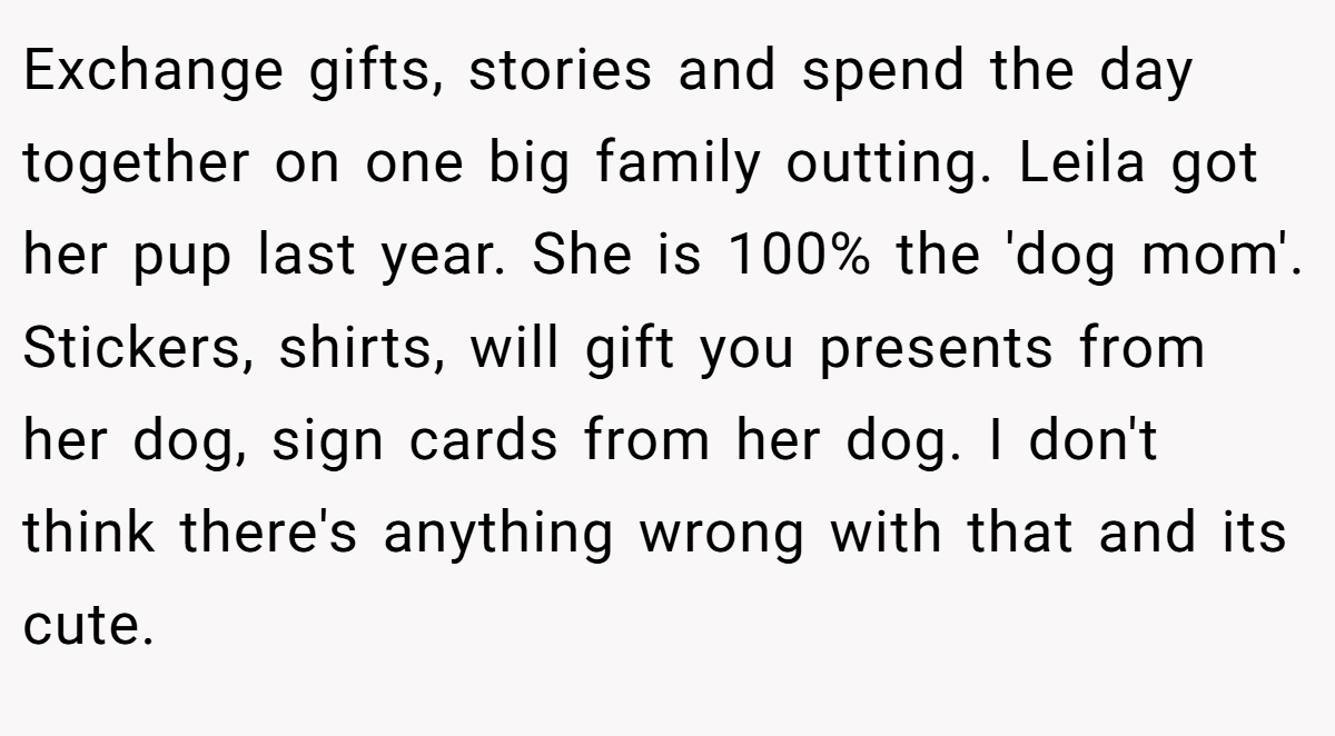 Exchange gifts, stories and spend the day together on one big family outting. Leila got her pup last year. She is 100% the 'dog mom'. Stickers, shirts, will gift you presents from her dog, sign cards from her dog. I don't think there's anything wrong with that and its cute.