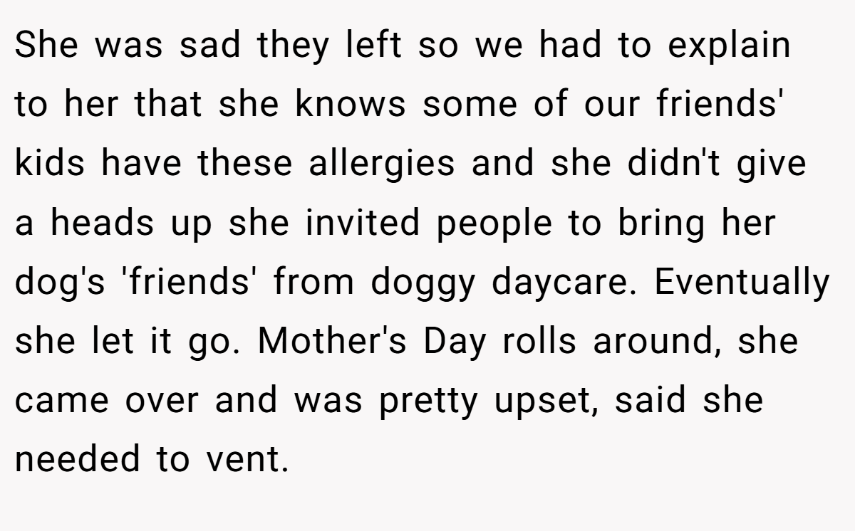 She was sad they left so we had to explain to her that she knows some of our friends' kids have these allergies and she didn't give a heads up she invited people to bring her dog's 'friends' from doggy daycare. Eventually she let it go. Mother's Day rolls around, she came over and was pretty upset, said she needed to vent.