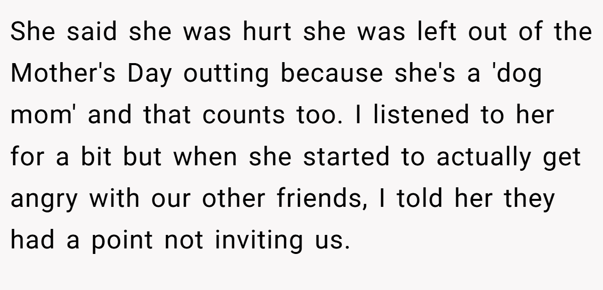 She said she was hurt she was left out of the Mother's Day outting because she's a 'dog mom' and that counts too. I listened to her for a bit but when she started to actually get angry with our other friends, I told her they had a point not inviting us.