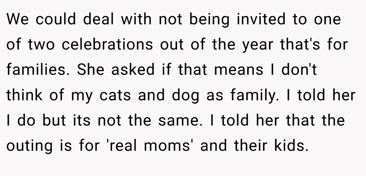 We could deal with not being invited to one of two celebrations out of the year that's for families. She asked if that means I don't think of my cats and dog as family. I told her I do but its not the same. I told her that the outing is for 'real moms' and their kids.