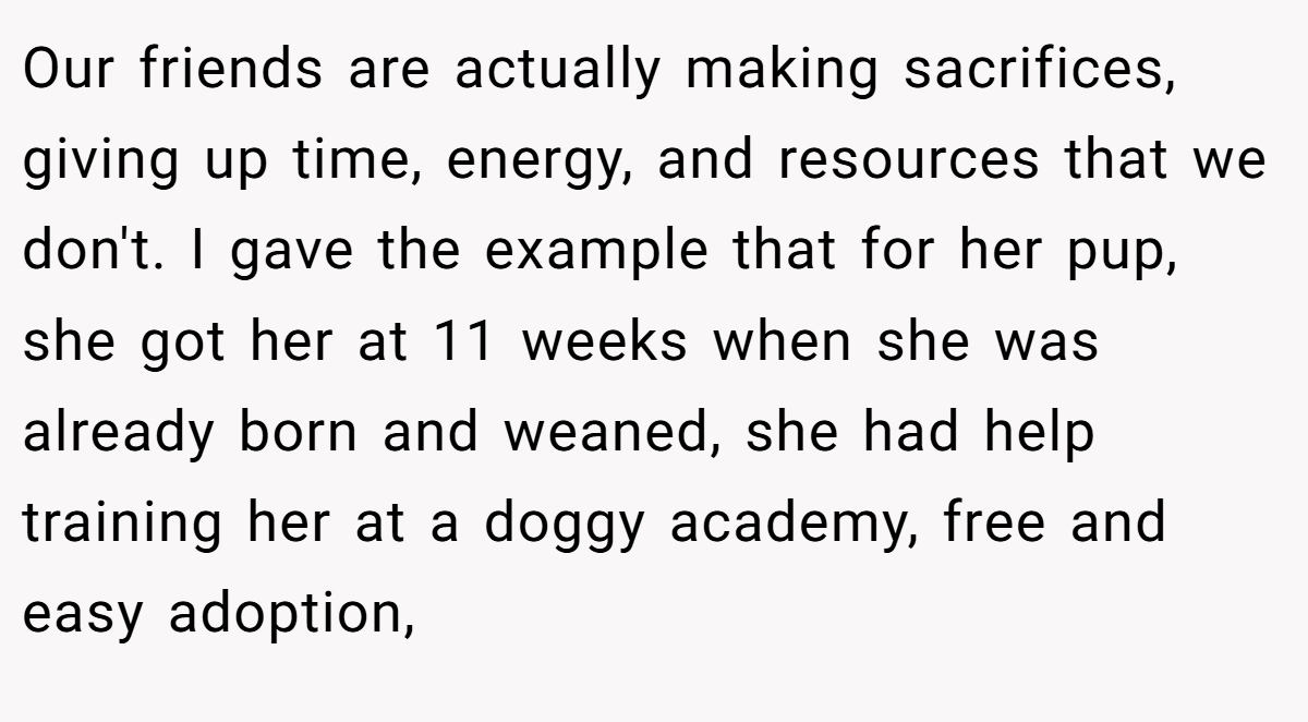 Our friends are actually making sacrifices, giving up time, energy, and resources that we don't. I gave the example that for her pup, she got her at 11 weeks when she was already born and weaned, she had help training her at a doggy academy, free and easy adoption,