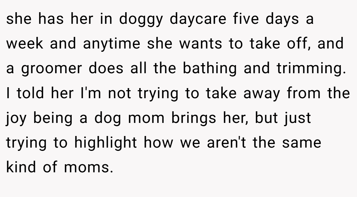 she has her in doggy daycare five days a week and anytime she wants to take off, and a groomer does all the bathing and trimming. I told her I'm not trying to take away from the joy being a dog mom brings her, but just trying to highlight how we aren't the same kind of moms.