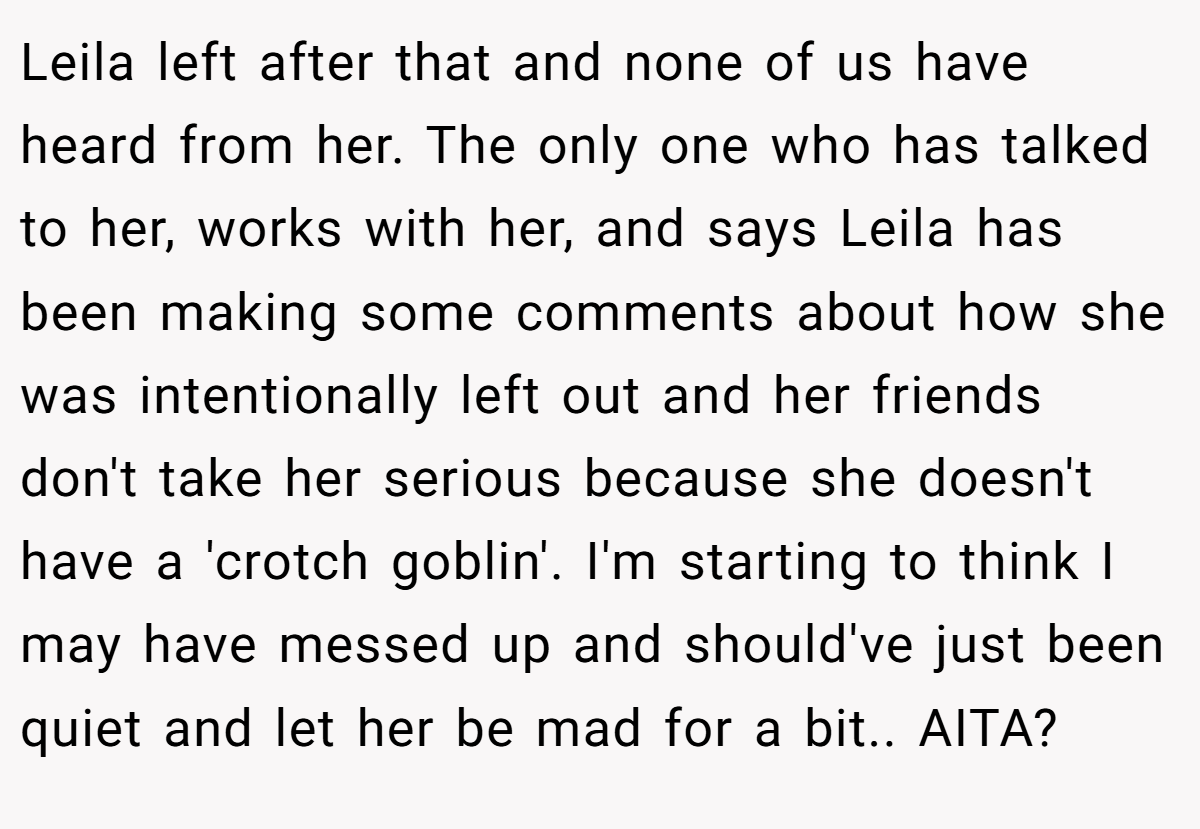 Leila left after that and none of us have heard from her. The only one who has talked to her, works with her, and says Leila has been making some comments about how she was intentionally left out and her friends don't take her serious because she doesn't have a 'crotch goblin'. I'm starting to think I may have messed up and should've just been quiet and let her be mad for a bit.. AITA?