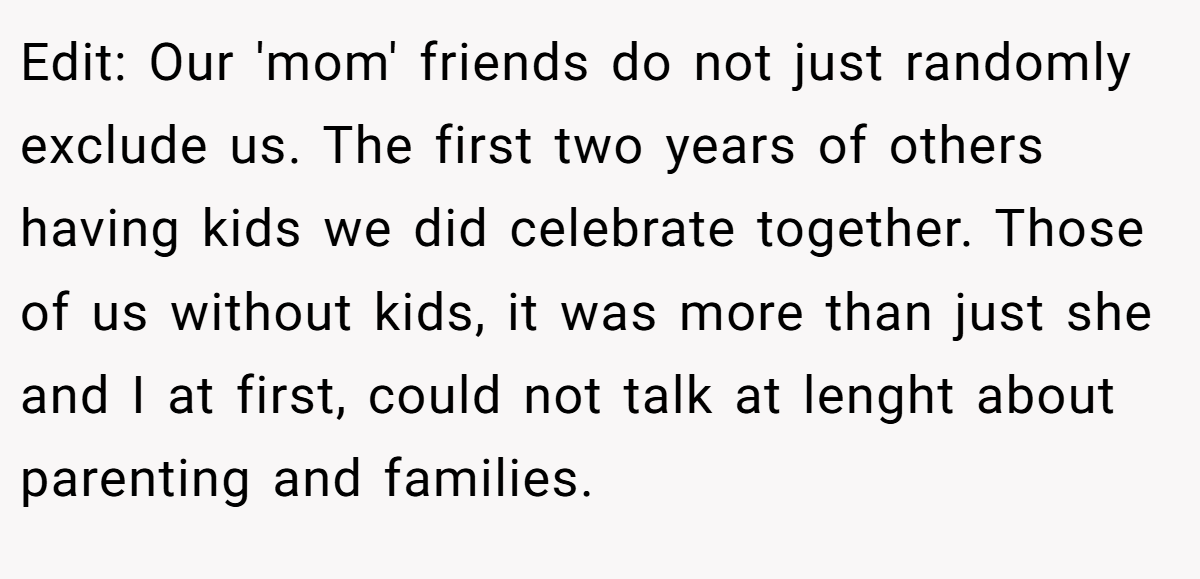 Edit: Our 'mom' friends do not just randomly exclude us. The first two years of others having kids we did celebrate together. Those of us without kids, it was more than just she and I at first, could not talk at lenght about parenting and families.