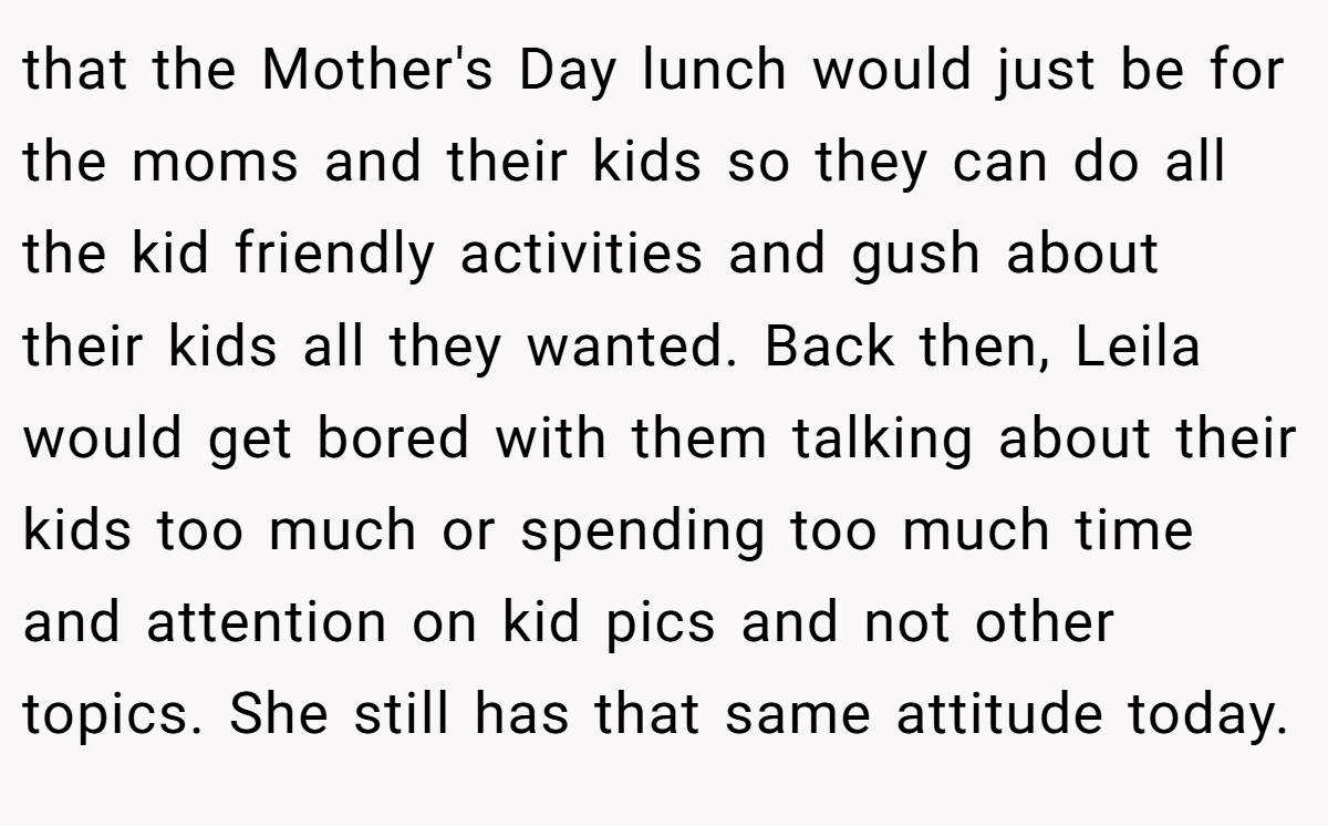 that the Mother's Day lunch would just be for the moms and their kids so they can do all the kid friendly activities and gush about their kids all they wanted. Back then, Leila would get bored with them talking about their kids too much or spending too much time and attention on kid pics and not other topics. She still has that same attitude today.