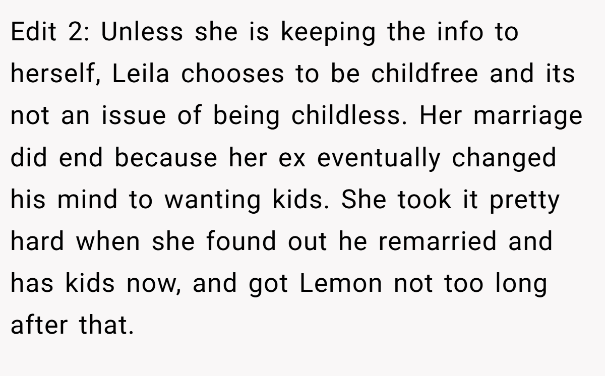 Edit 2: Unless she is keeping the info to herself, Leila chooses to be childfree and its not an issue of being childless. Her marriage did end because her ex eventually changed his mind to wanting kids. She took it pretty hard when she found out he remarried and has kids now, and got Lemon not too long after that.