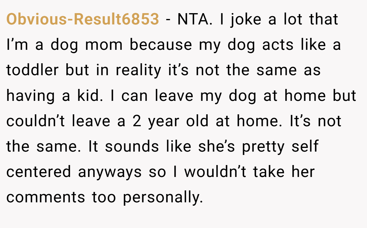Obvious-Result6853 − NTA. I joke a lot that I’m a dog mom because my dog acts like a toddler but in reality it’s not the same as having a kid. I can leave my dog at home but couldn’t leave a 2 year old at home. It’s not the same. It sounds like she’s pretty self centered anyways so I wouldn’t take her comments too personally.