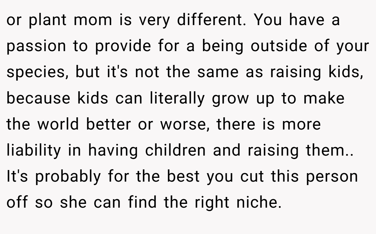 or plant mom is very different. You have a passion to provide for a being outside of your species, but it's not the same as raising kids, because kids can literally grow up to make the world better or worse, there is more liability in having children and raising them.. It's probably for the best you cut this person off so she can find the right niche.