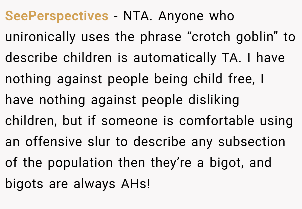 SeePerspectives − NTA. Anyone who unironically uses the phrase “crotch goblin” to describe children is automatically TA. I have nothing against people being child free, I have nothing against people disliking children, but if someone is comfortable using an offensive slur to describe any subsection of the population then they’re a bigot, and bigots are always AHs!